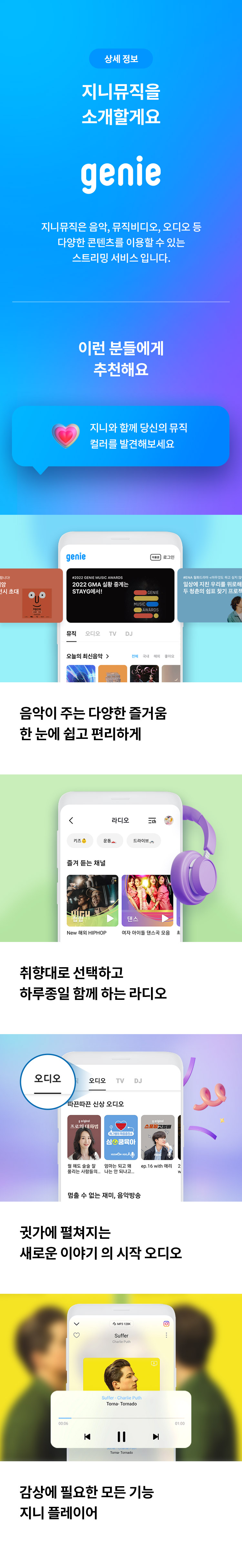 상세 정보 
지니뮤직을 소개할게요 
지니뮤직은 음악,뮤직비디오,오디오 등 다양한 콘텐츠를 이용할 수 있는 스트리밍 서비스 입니다. 
이런 분들에게 추천해요 
지니와 함꼐 당신의 뮤직 컬러를 발견해보세요 
음악이 주는 다양한 즐거움 한 눈에 쉽고 편리하게 
취향대로 선택하고 하루종일 함께 하는 라디오 
귓가에 펼쳐지는 새로운 이야기의 시작 
오디오 감상에 필요한 모든 기능 지니 플레이어
